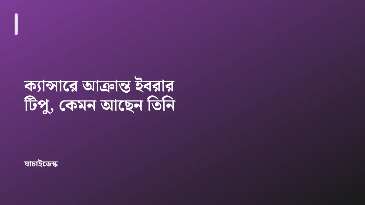 ক্যান্সারে আক্রান্ত ইবরার টিপু, কেমন আছেন তিনি — যাচাইডেস্ক