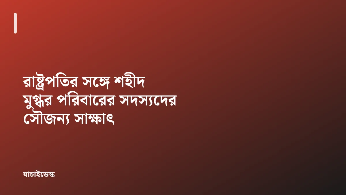রাষ্ট্রপতির সঙ্গে শহীদ মুগ্ধর পরিবারের সদস্যদের সৌজন্য সাক্ষাৎ — যাচাইডেস্ক