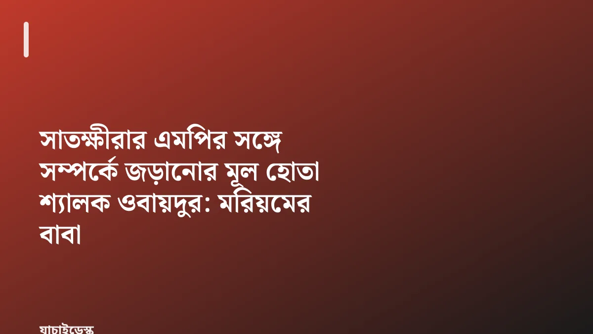 সাতক্ষীরার এমপির সঙ্গে সম্পর্কে জড়ানোর মূল হোতা শ্যালক ওবায়দুর: মরিয়মের বাবা — যাচাইডেস্ক