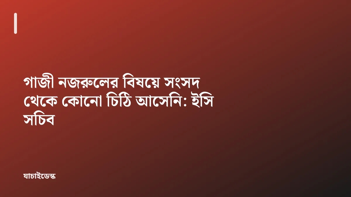 গাজী নজরুলের বিষয়ে সংসদ থেকে কোনো চিঠি আসেনি: ইসি সচিব — যাচাইডেস্ক