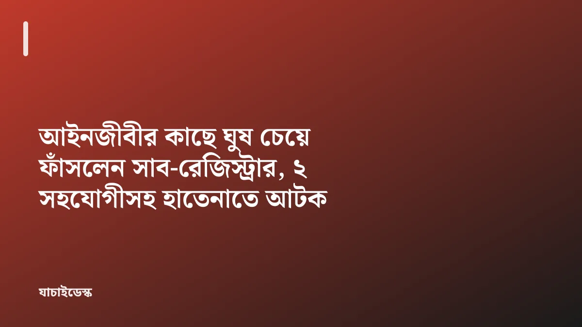 আইনজীবীর কাছে ঘুষ চেয়ে ফাঁসলেন সাব-রেজিস্ট্রার, ২ সহযোগীসহ হাতেনাতে আটক — যাচাইডেস্ক
