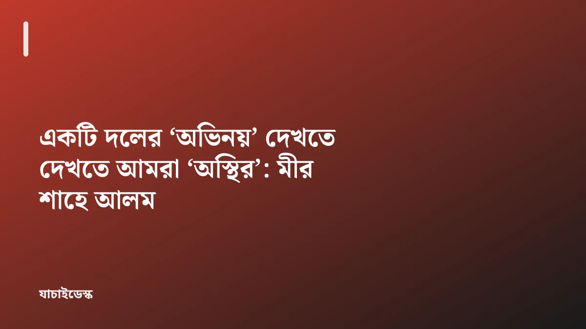 একটি দলের ‘অভিনয়’ দেখতে দেখতে আমরা ‘অস্থির’: মীর শাহে আলম — যাচাইডেস্ক