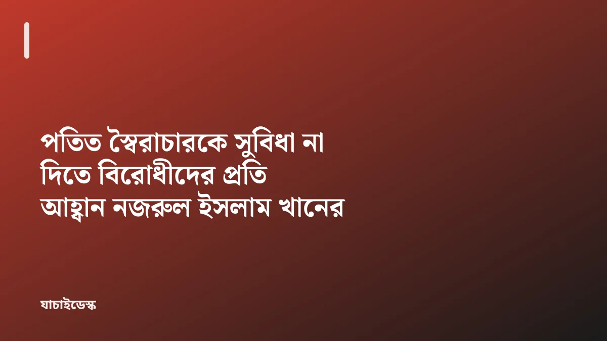 পতিত স্বৈরাচারকে সুবিধা না দিতে বিরোধীদের প্রতি আহ্বান নজরুল ইসলাম খানের — যাচাইডেস্ক